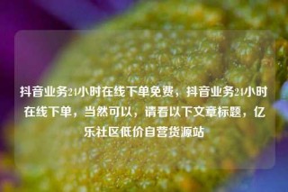 抖音业务24小时在线下单免费，抖音业务24小时在线下单，当然可以，请看以下文章标题，亿乐社区低价自营货源站