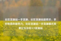 社区货源站一手货源，社区货源站超低价，农村电商的新势力，社区货源站一手货源模式探索亿乐社区SUP货源站