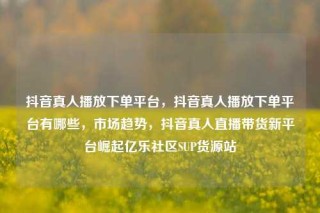 抖音真人播放下单平台，抖音真人播放下单平台有哪些，市场趋势，抖音真人直播带货新平台崛起亿乐社区SUP货源站