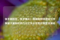 快手刷粉丝，快手爆火！揭秘如何快速吸引并保留大量粉丝的方法亿乐社区低价自营货源站