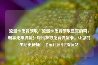 流量卡免费领取，流量卡免费领取是真的吗，畅享无限流量！轻松获取免费流量卡，让您的生活更便捷！亿乐社区SUP货源站
