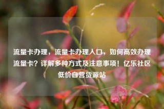 流量卡办理，流量卡办理入口，如何高效办理流量卡？详解多种方式及注意事项！亿乐社区低价自营货源站