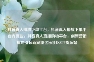 抖音真人播放下单平台，抖音真人播放下单平台有哪些，抖音真人直播购物平台，创新营销模式引领新潮流亿乐社区SUP货源站