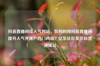 抖音直播间挂人气网站，如何利用抖音直播间提升人气并推广热门网站？亿乐社区低价自营货源站