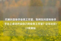 代刷抖音快手业务工作室，如何在抖音和快手平台上成功开设自己的业务工作室？亿乐社区SUP货源站