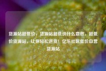 货源站超低价，货源站超低价什么意思，超低价货源站，让你轻松进货！亿乐社区低价自营货源站