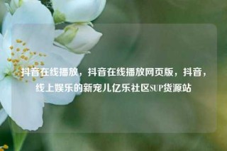 抖音在线播放，抖音在线播放网页版，抖音，线上娱乐的新宠儿亿乐社区SUP货源站